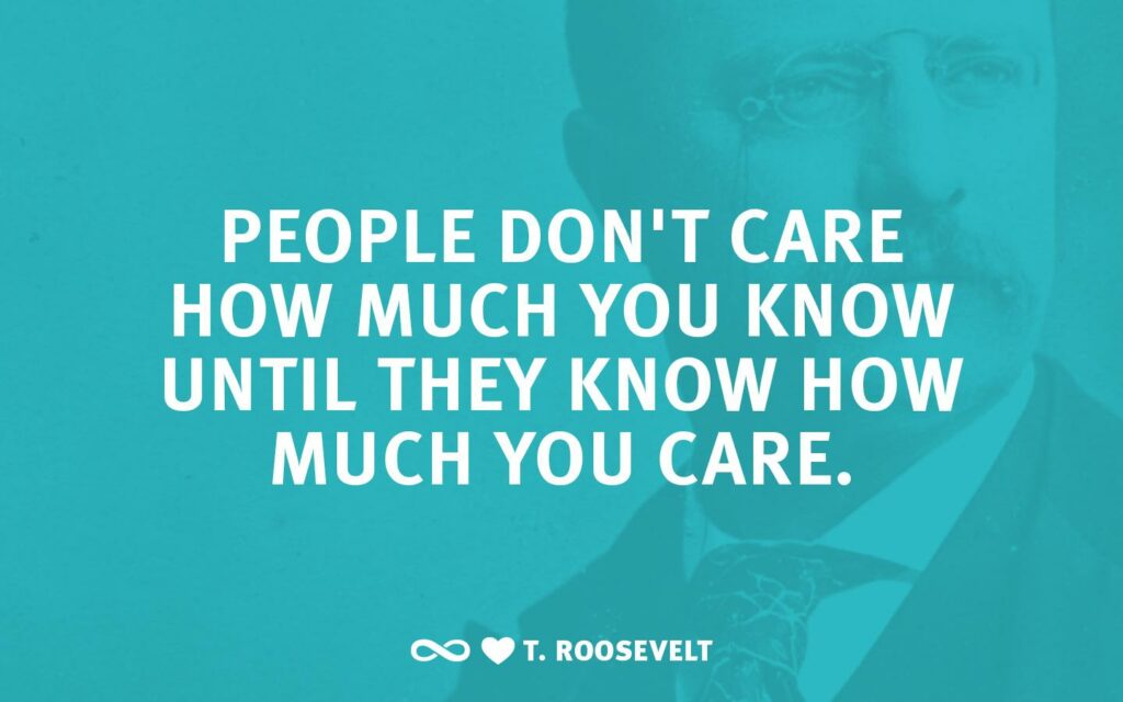 Quote: "No one cares how much you know until they know how much you care” – President Theodore Roosevelt.